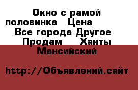 Окно с рамой половинка › Цена ­ 4 000 - Все города Другое » Продам   . Ханты-Мансийский